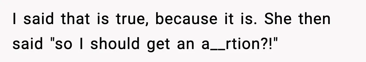 I said that is true, because it is. She then said "so I should get an a__rtion?!"