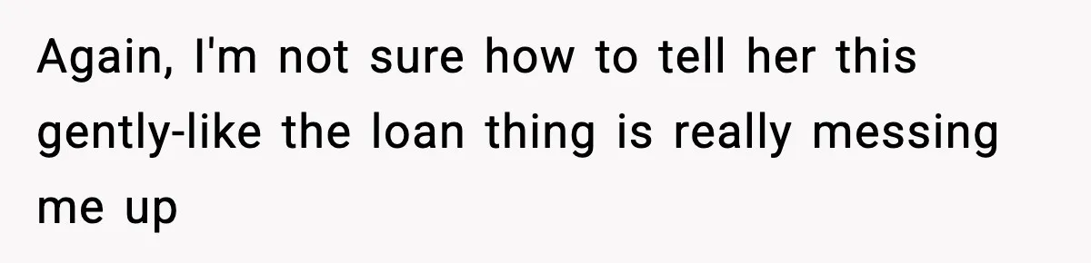 Again, I'm not sure how to tell her this gently-like the loan thing is really messing me up