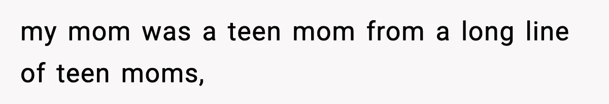 my mom was a teen mom from a long line of teen moms,