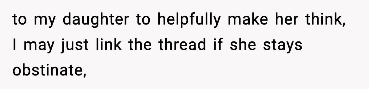 to my daughter to helpfully make her think, I may just link the thread if she stays obstinate,