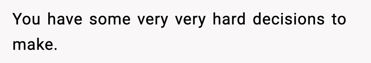 You have some very very hard decisions to make.