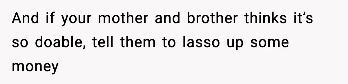 And if your mother and brother thinks it’s so doable, tell them to lasso up some money