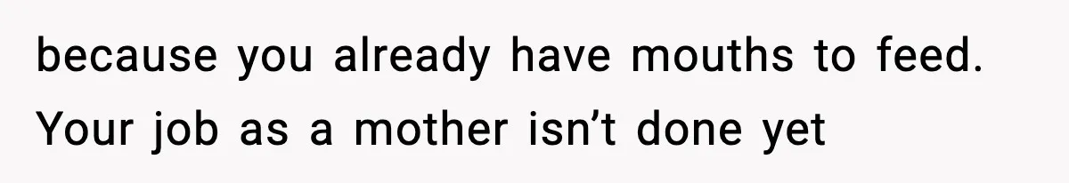 because you already have mouths to feed. Your job as a mother isn’t done yet