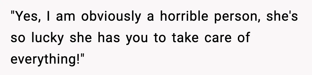 "Yes, I am obviously a horrible person, she's so lucky she has you to take care of everything!"