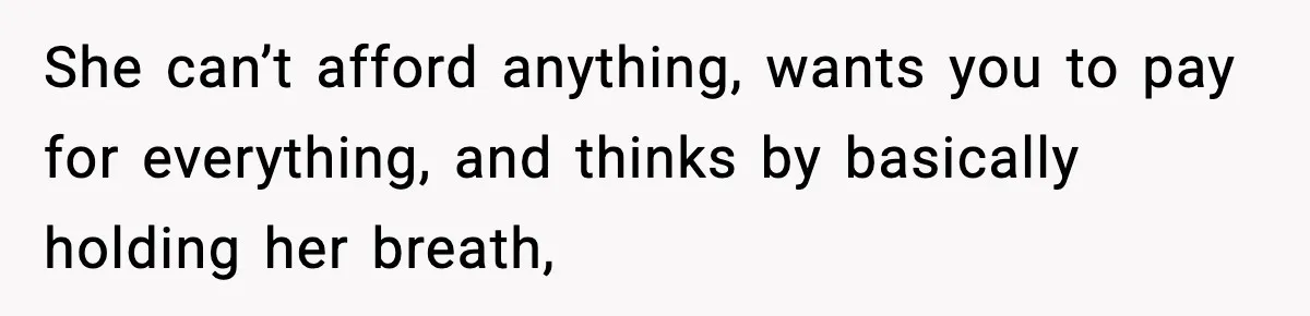 She can’t afford anything, wants you to pay for everything, and thinks by basically holding her breath,