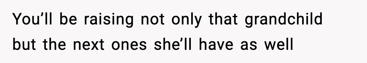 You’ll be raising not only that grandchild but the next ones she’ll have as well