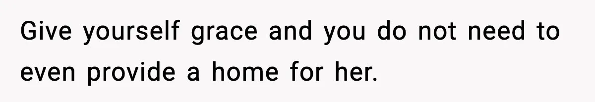 Give yourself grace and you do not need to even provide a home for her.