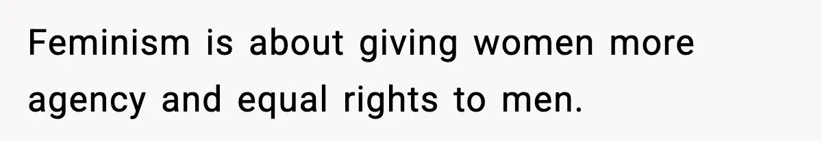 Feminism is about giving women more agency and equal rights to men.