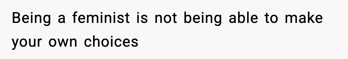 Being a feminist is not being able to make your own choices