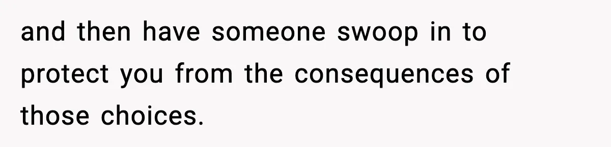 and then have someone swoop in to protect you from the consequences of those choices.