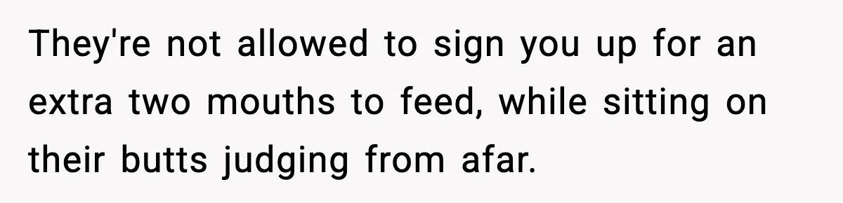 They're not allowed to sign you up for an extra two mouths to feed, while sitting on their butts judging from afar.