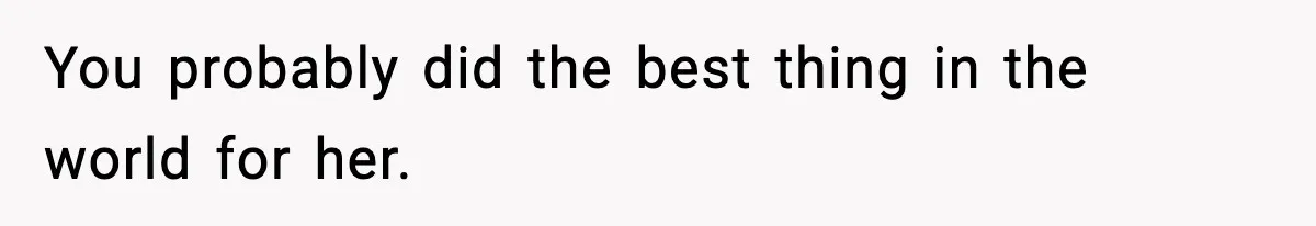You probably did the best thing in the world for her.