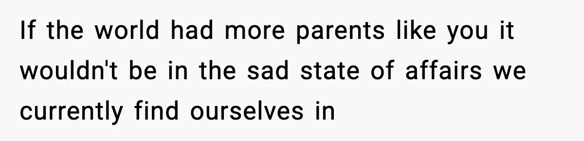 If the world had more parents like you it wouldn't be in the sad state of affairs we currently find ourselves in