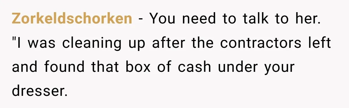 Zorkeldschorken - You need to talk to her. "I was cleaning up after the contractors left and found that box of cash under your dresser.