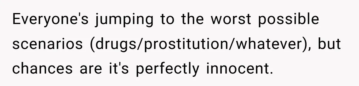 Everyone's jumping to the worst possible scenarios (drugs/prostitution/whatever), but chances are it's perfectly innocent.