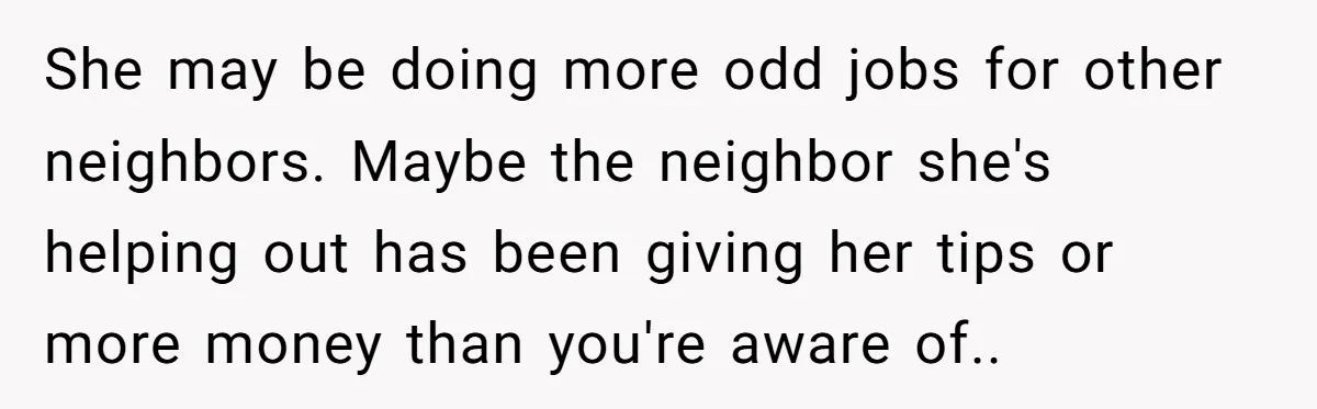 She may be doing more odd jobs for other neighbors. Maybe the neighbor she's helping out has been giving her tips or more money than you're aware of..