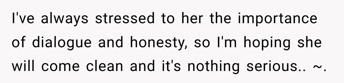 I've always stressed to her the importance of dialogue and honesty, so I'm hoping she will come clean and it's nothing serious.. ~.
