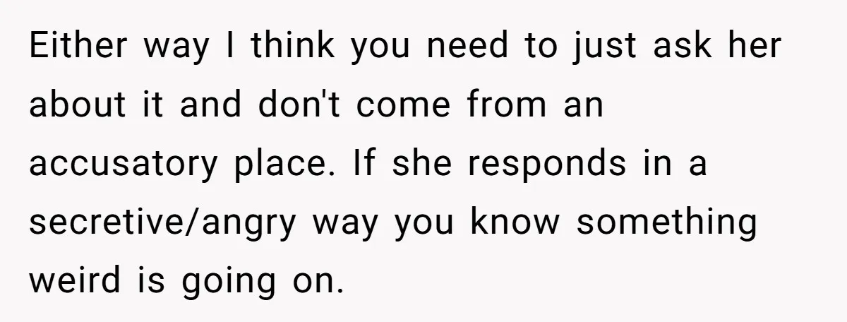 Either way I think you need to just ask her about it and don't come from an accusatory place. If she responds in a secretive/angry way you know something weird...