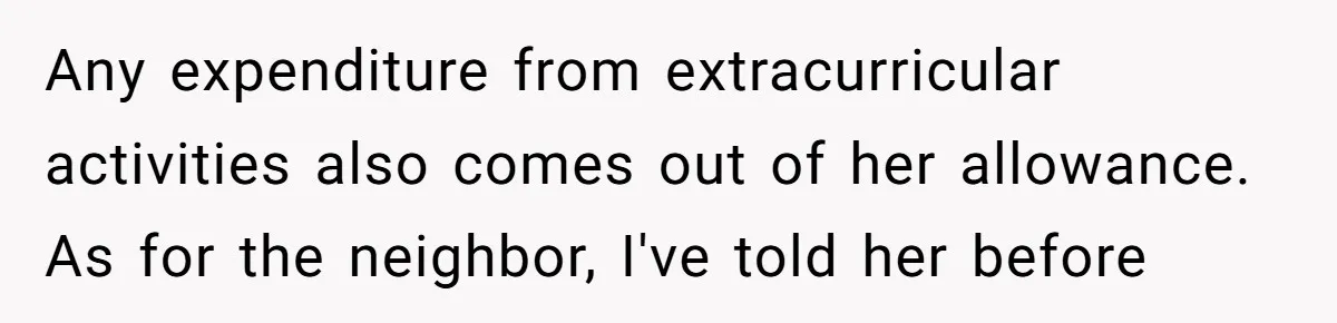 Any expenditure from extracurricular activities also comes out of her allowance. As for the neighbor, I've told her before
