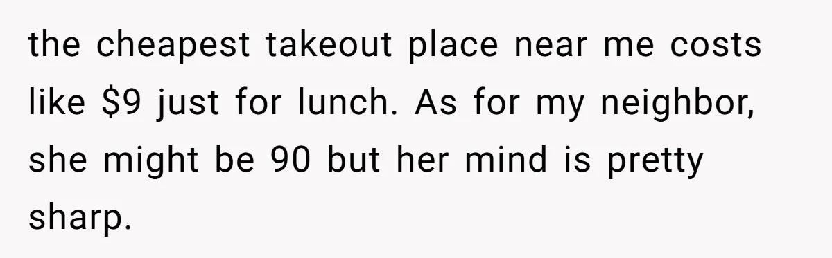 the cheapest takeout place near me costs like $9 just for lunch. As for my neighbor, she might be 90 but her mind is pretty sharp.