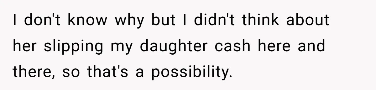 I don't know why but I didn't think about her slipping my daughter cash here and there, so that's a possibility.