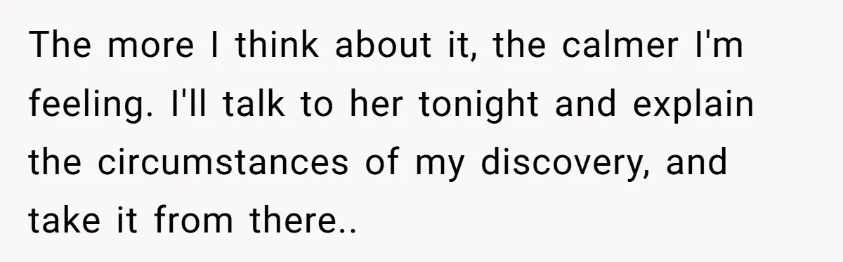The more I think about it, the calmer I'm feeling. I'll talk to her tonight and explain the circumstances of my discovery, and take it from there..