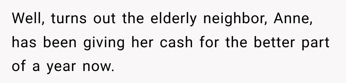 Well, turns out the elderly neighbor, Anne, has been giving her cash for the better part of a year now.