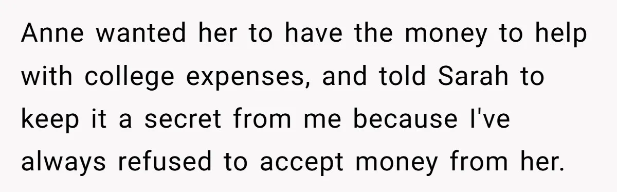 Anne wanted her to have the money to help with college expenses, and told Sarah to keep it a secret from me because I've always refused to accept money from...