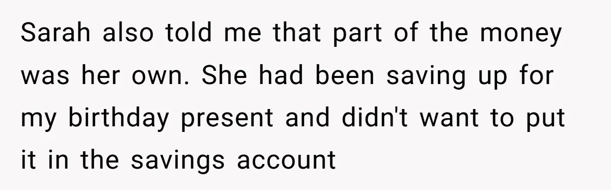 Sarah also told me that part of the money was her own. She had been saving up for my birthday present and didn't want to put it in the savings...