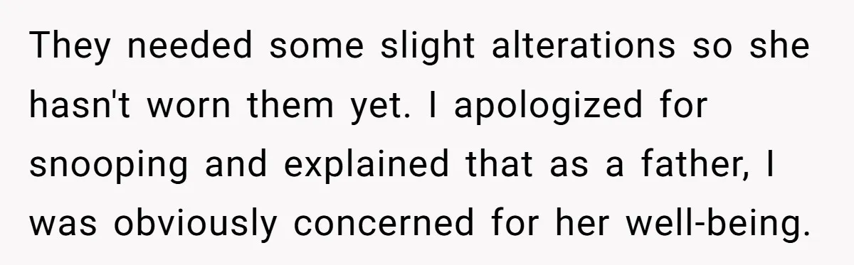 They needed some slight alterations so she hasn't worn them yet. I apologized for snooping and explained that as a father, I was obviously concerned for her well-being.