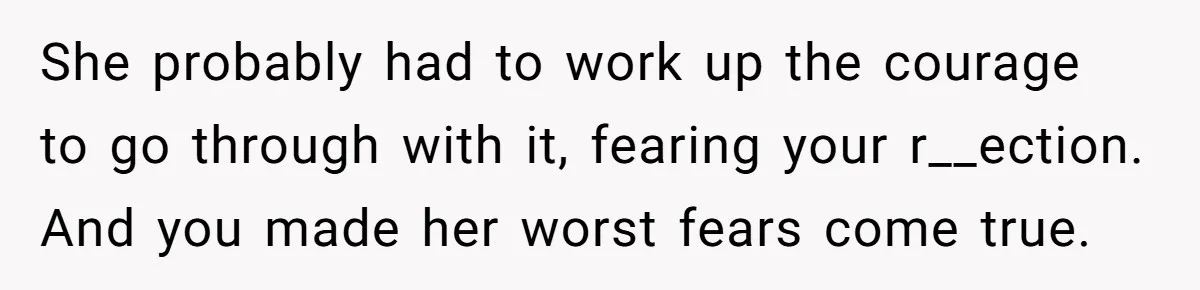 She probably had to work up the courage to go through with it, fearing your r__ection. And you made her worst fears come true.