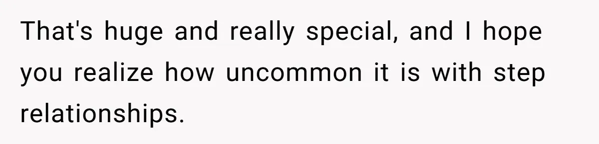 That's huge and really special, and I hope you realize how uncommon it is with step relationships.