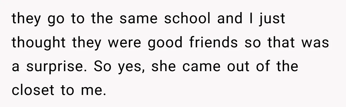 they go to the same school and I just thought they were good friends so that was a surprise. So yes, she came out of the closet to me.