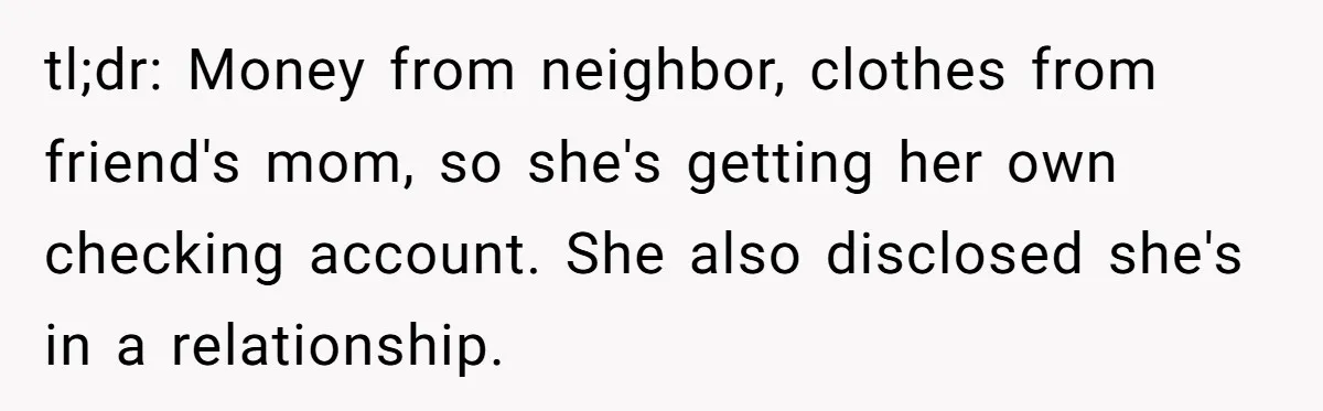 tl;dr: Money from neighbor, clothes from friend's mom, so she's getting her own checking account. She also disclosed she's in a relationship.