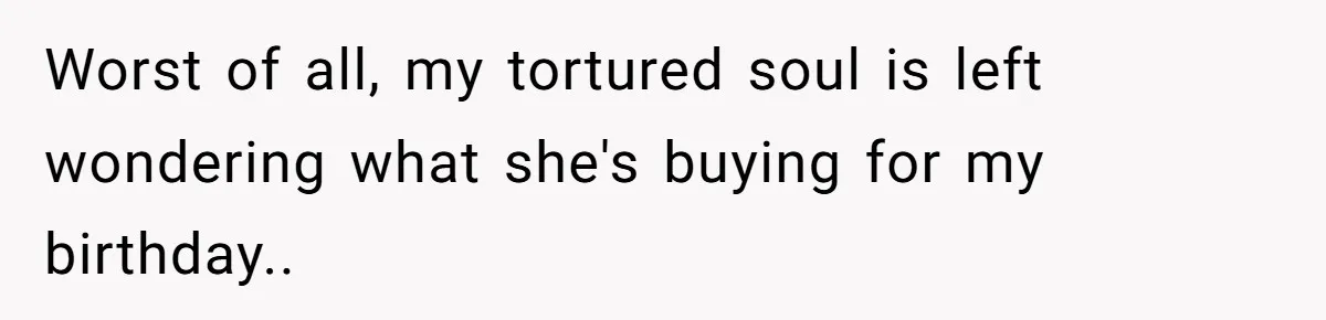 Worst of all, my tortured soul is left wondering what she's buying for my birthday..