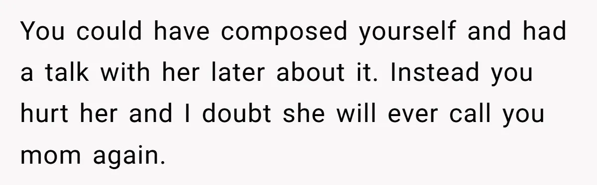 You could have composed yourself and had a talk with her later about it. Instead you hurt her and I doubt she will ever call you mom again.