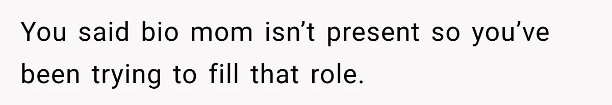 You said bio mom isn’t present so you’ve been trying to fill that role.