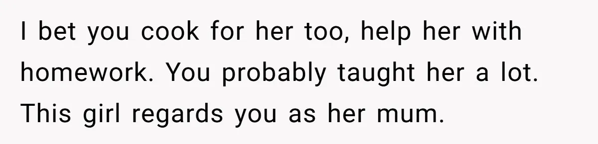 I bet you cook for her too, help her with homework. You probably taught her a lot. This girl regards you as her mum.