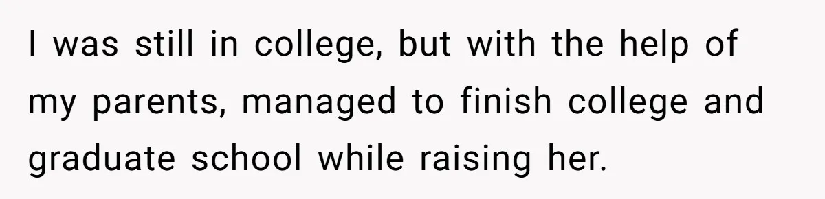 I was still in college, but with the help of my parents, managed to finish college and graduate school while raising her.