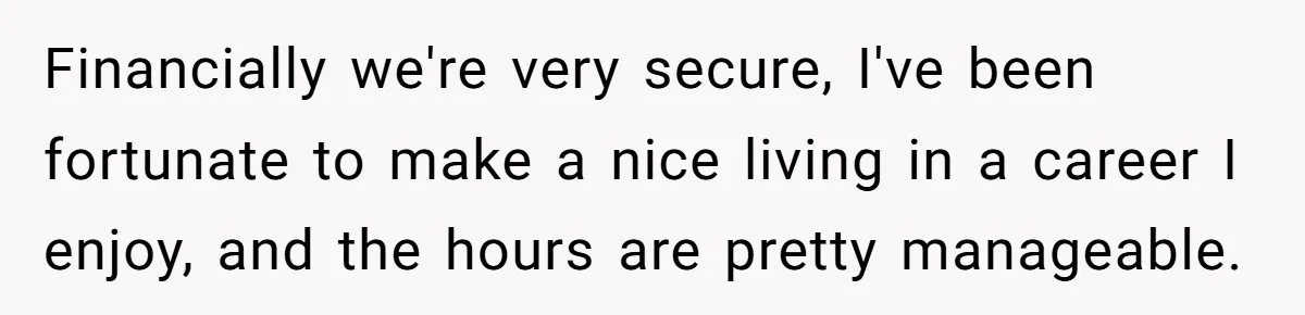 Financially we're very secure, I've been fortunate to make a nice living in a career I enjoy, and the hours are pretty manageable.