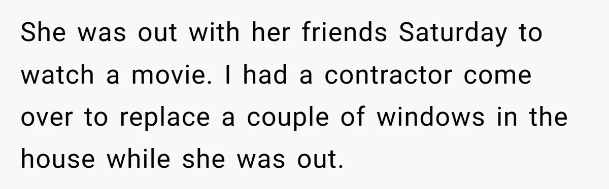 She was out with her friends Saturday to watch a movie. I had a contractor come over to replace a couple of windows in the house while she was out.