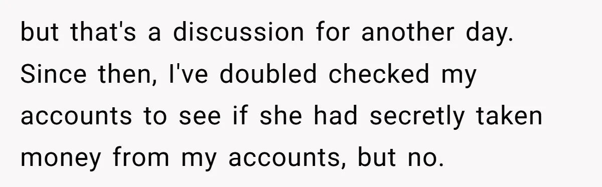 but that's a discussion for another day. Since then, I've doubled checked my accounts to see if she had secretly taken money from my accounts, but no.
