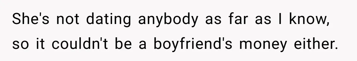 She's not dating anybody as far as I know, so it couldn't be a boyfriend's money either.