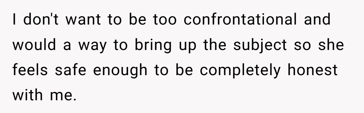 I don't want to be too confrontational and would a way to bring up the subject so she feels safe enough to be completely honest with me.