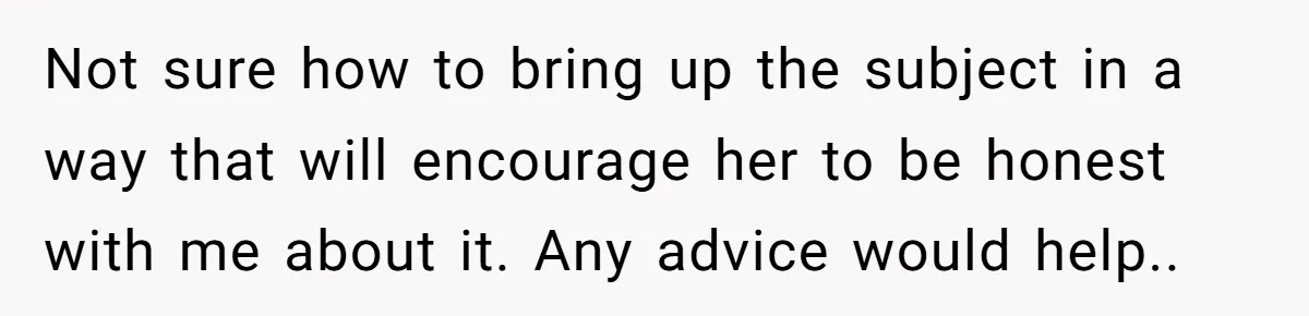 Not sure how to bring up the subject in a way that will encourage her to be honest with me about it. Any advice would help..