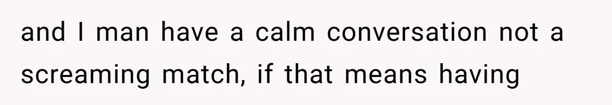 and I man have a calm conversation not a screaming match, if that means having