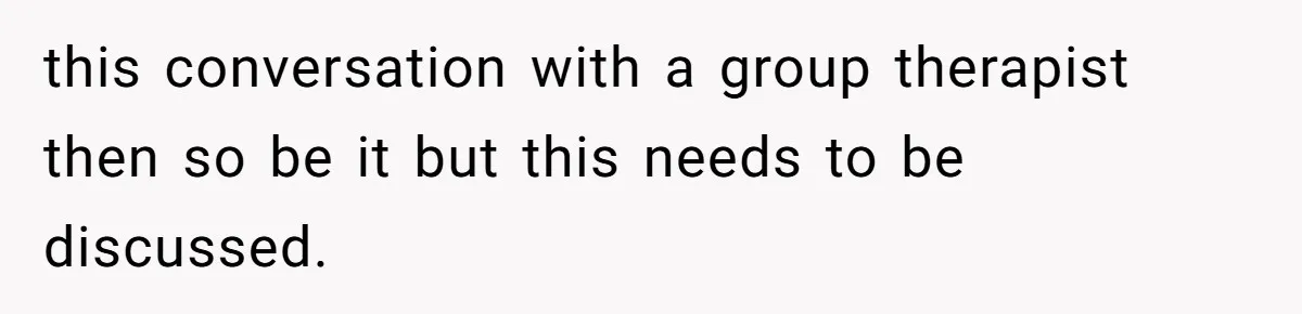 this conversation with a group therapist then so be it but this needs to be discussed.