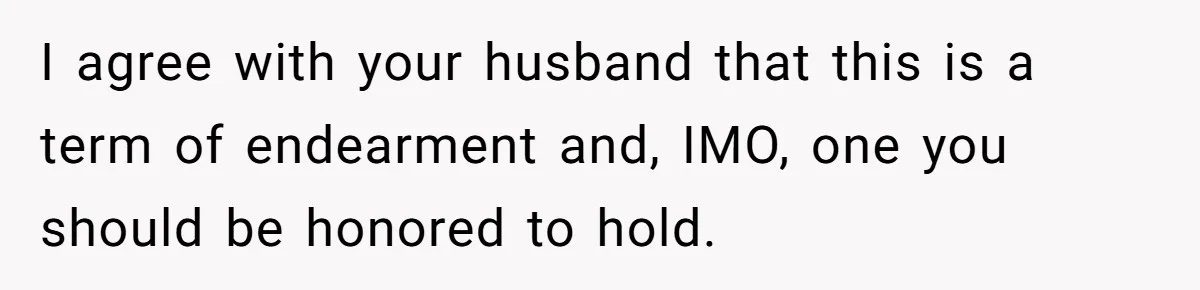 I agree with your husband that this is a term of endearment and, IMO, one you should be honored to hold.