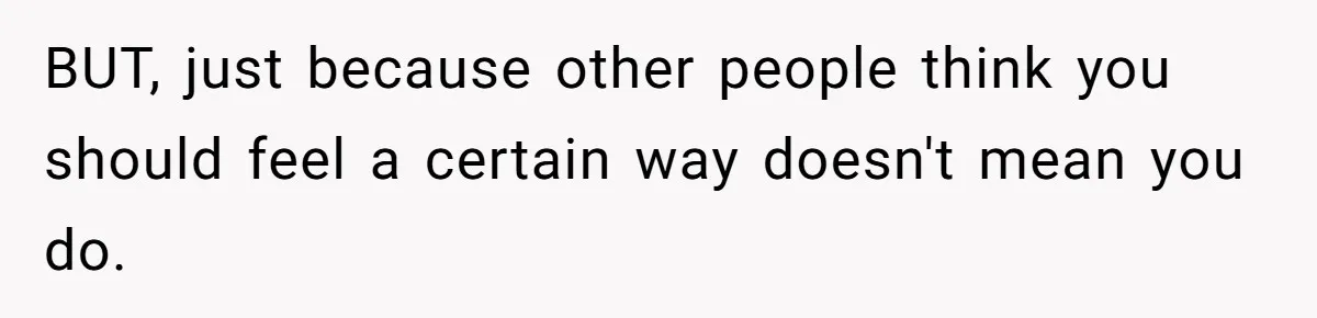 BUT, just because other people think you should feel a certain way doesn't mean you do.