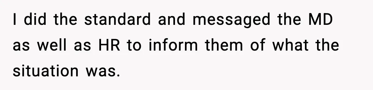 I did the standard and messaged the MD as well as HR to inform them of what the situation was.